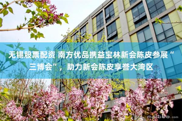 无锡股票配资 南方优品携益宝林新会陈皮参展“三博会”，助力新会陈皮享誉大湾区