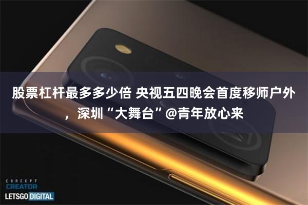 股票杠杆最多多少倍 央视五四晚会首度移师户外，深圳“大舞台”@青年放心来