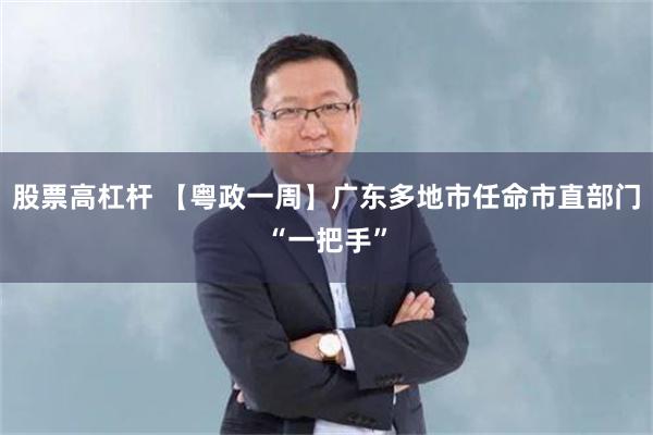股票高杠杆 【粤政一周】广东多地市任命市直部门“一把手”