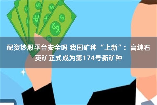 配资炒股平台安全吗 我国矿种 “上新”：高纯石英矿正式成为第174号新矿种