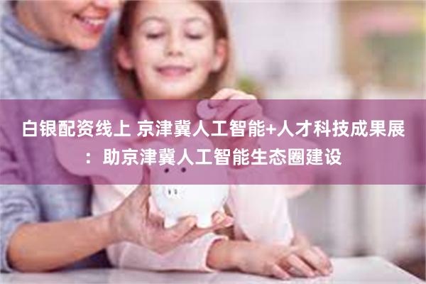 白银配资线上 京津冀人工智能+人才科技成果展：助京津冀人工智能生态圈建设