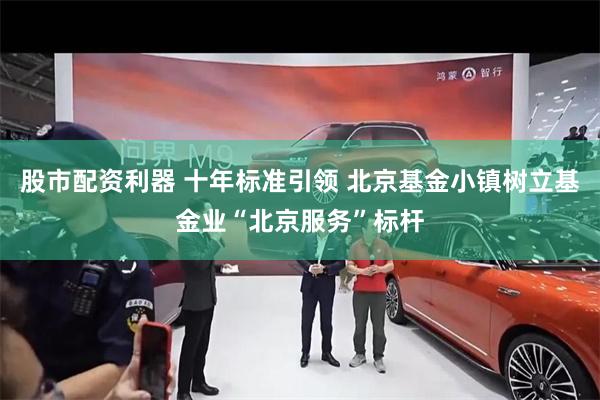 股市配资利器 十年标准引领 北京基金小镇树立基金业“北京服务”标杆