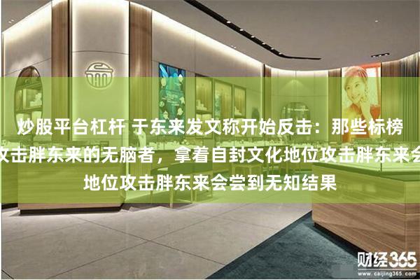 炒股平台杠杆 于东来发文称开始反击：那些标榜自己像英雄者攻击胖东来的无脑者，拿着自封文化地位攻击胖东来会尝到无知结果
