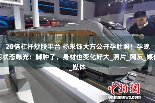 20倍杠杆炒股平台 杨采钰大方公开孕肚照！孕晚期状态曝光：脚肿了，身材也变化好大_照片_网友_媒体