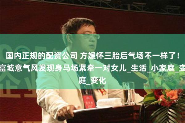 国内正规的配资公司 方媛怀三胎后气场不一样了！郭富城意气风发现身马场紧牵一对女儿_生活_小家庭_变化
