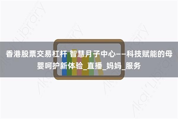 香港股票交易杠杆 智慧月子中心——科技赋能的母婴呵护新体验_直播_妈妈_服务