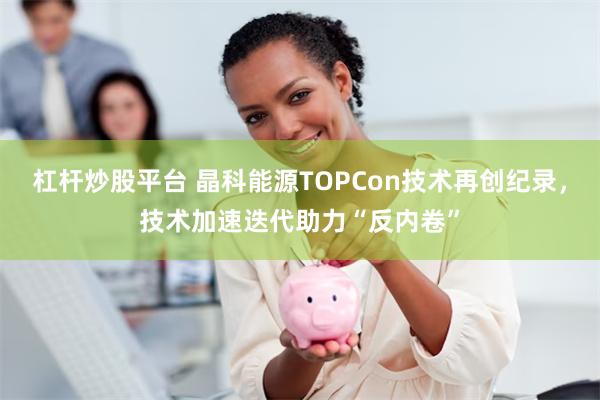 杠杆炒股平台 晶科能源TOPCon技术再创纪录，技术加速迭代助力“反内卷”