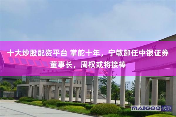 十大炒股配资平台 掌舵十年，宁敏卸任中银证券董事长，周权或将接棒
