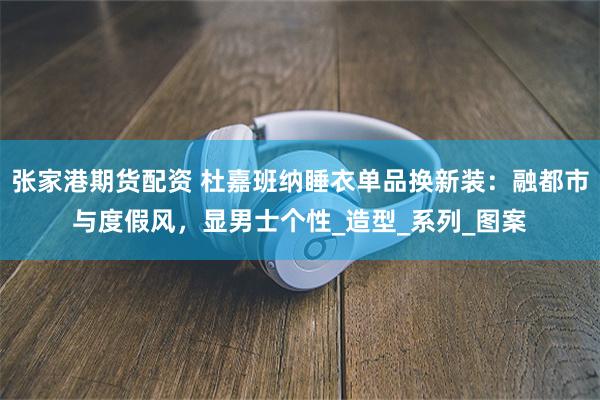 张家港期货配资 杜嘉班纳睡衣单品换新装：融都市与度假风，显男士个性_造型_系列_图案