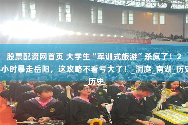 股票配资网首页 大学生“军训式旅游”杀疯了！24小时暴走岳阳，这攻略不看亏大了！_洞庭_南湖_历史