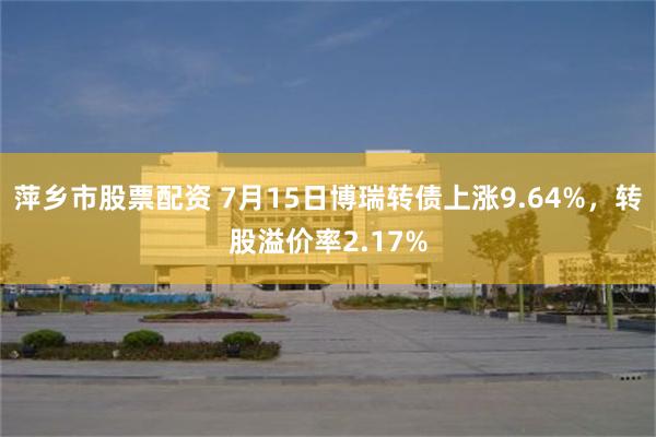 萍乡市股票配资 7月15日博瑞转债上涨9.64%，转股溢价率2.17%
