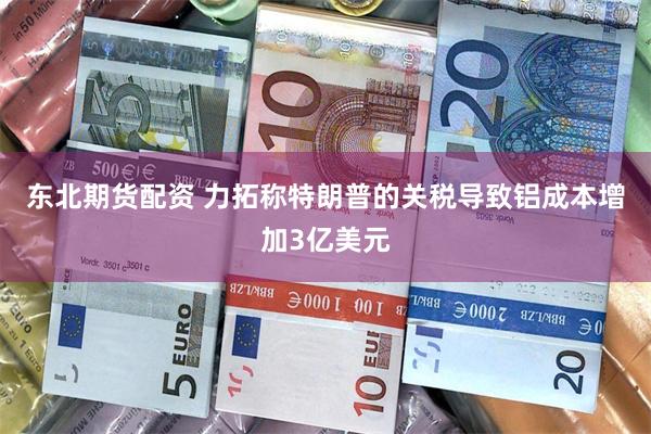 东北期货配资 力拓称特朗普的关税导致铝成本增加3亿美元