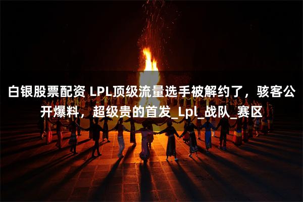白银股票配资 LPL顶级流量选手被解约了，骇客公开爆料，超级贵的首发_Lpl_战队_赛区