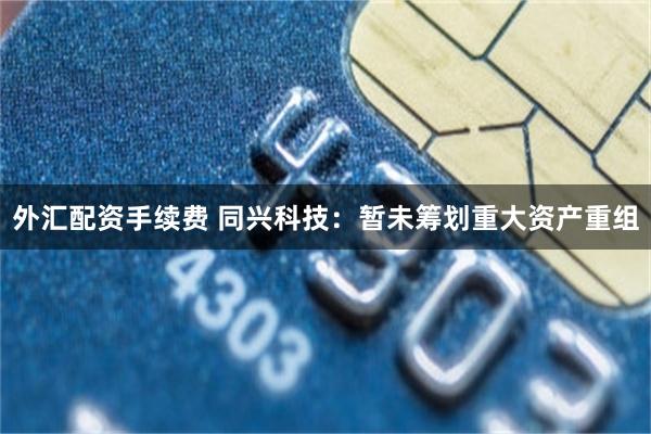 外汇配资手续费 同兴科技：暂未筹划重大资产重组