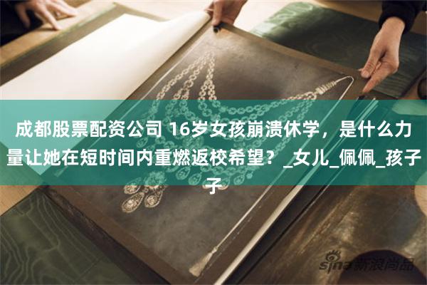 成都股票配资公司 16岁女孩崩溃休学，是什么力量让她在短时间内重燃返校希望？_女儿_佩佩_孩子