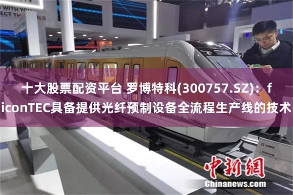 十大股票配资平台 罗博特科(300757.SZ)：ficonTEC具备提供光纤预制设备全流程生产线的技术