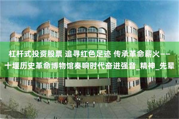杠杆式投资股票 追寻红色足迹 传承革命薪火——十堰历史革命博物馆奏响时代奋进强音_精神_先辈