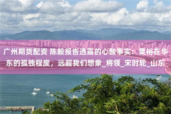 广州期货配资 陈毅报告透露的心酸事实：粟裕在华东的孤独程度，远超我们想象_将领_宋时轮_山东