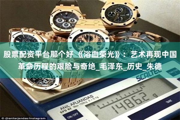 股票配资平台那个好 《浴血荣光》：艺术再现中国革命历程的艰险与奇绝_毛泽东_历史_朱德