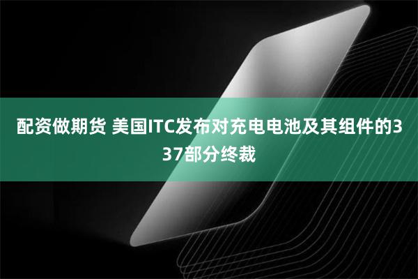 配资做期货 美国ITC发布对充电电池及其组件的337部分终裁