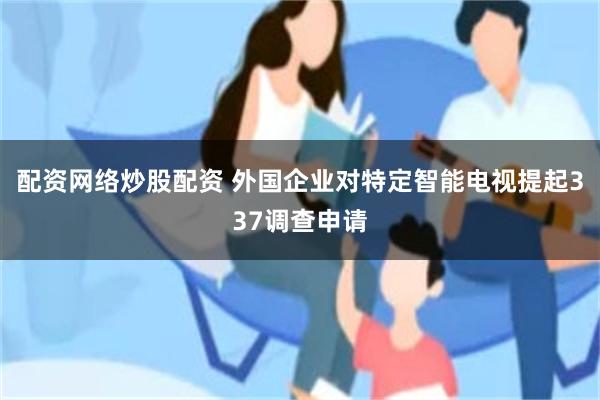 配资网络炒股配资 外国企业对特定智能电视提起337调查申请