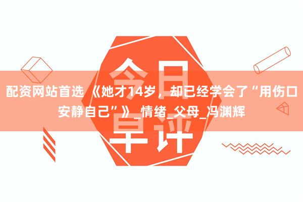 配资网站首选 《她才14岁，却已经学会了“用伤口安静自己”》_情绪_父母_冯渊辉