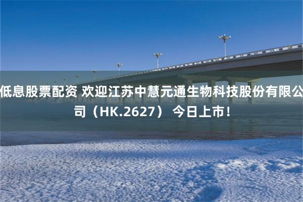 低息股票配资 欢迎江苏中慧元通生物科技股份有限公司（HK.2627） 今日上市！