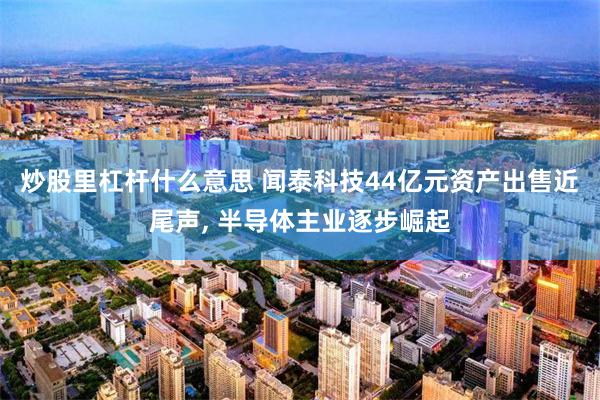 炒股里杠杆什么意思 闻泰科技44亿元资产出售近尾声, 半导体主业逐步崛起