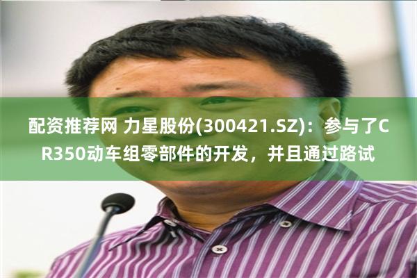 配资推荐网 力星股份(300421.SZ)：参与了CR350动车组零部件的开发，并且通过路试