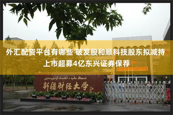 外汇配资平台有哪些 破发股和顺科技股东拟减持 上市超募4亿东兴证券保荐