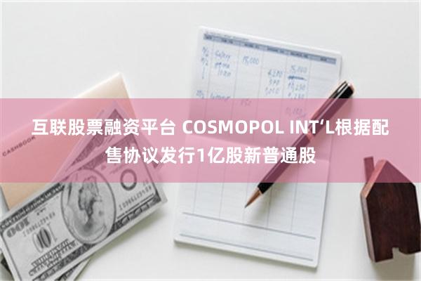 互联股票融资平台 COSMOPOL INT‘L根据配售协议发行1亿股新普通股