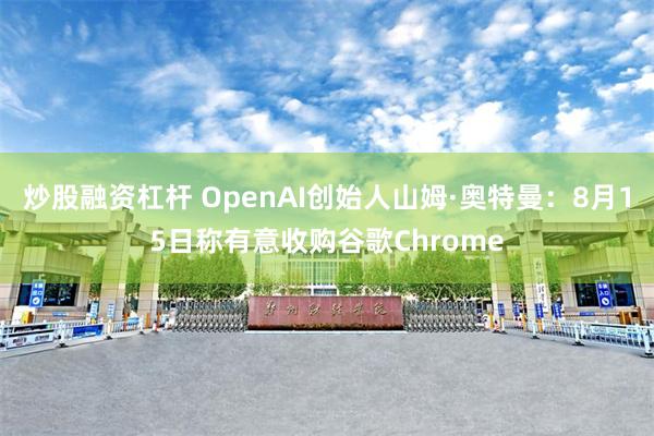 炒股融资杠杆 OpenAI创始人山姆·奥特曼：8月15日称有意收购谷歌Chrome