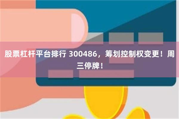 股票杠杆平台排行 300486，筹划控制权变更！周三停牌！