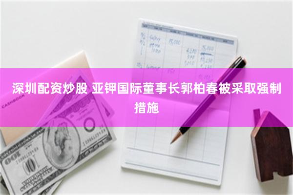 深圳配资炒股 亚钾国际董事长郭柏春被采取强制措施