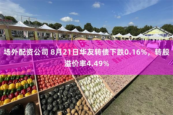 场外配资公司 8月21日华友转债下跌0.16%，转股溢价率4.49%