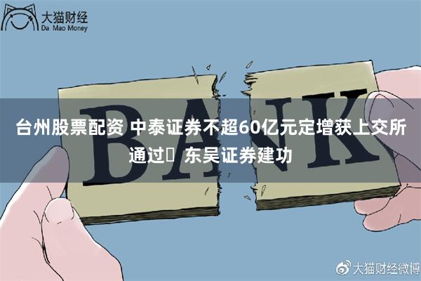 台州股票配资 中泰证券不超60亿元定增获上交所通过 东吴证券建功