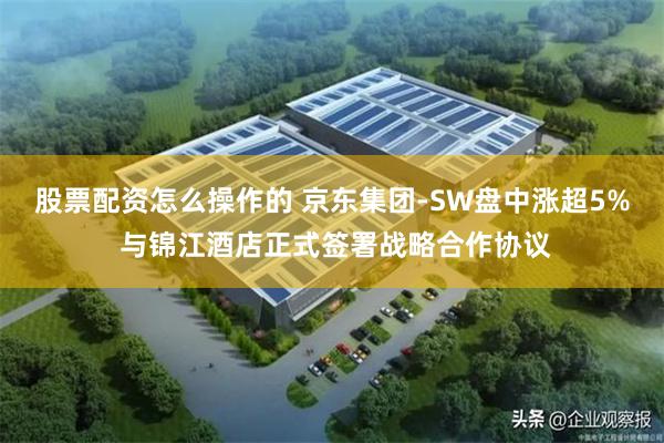 股票配资怎么操作的 京东集团-SW盘中涨超5% 与锦江酒店正式签署战略合作协议