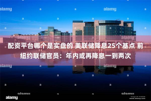 配资平台哪个是实盘的 美联储降息25个基点 前纽约联储官员：年内或再降息一到两次