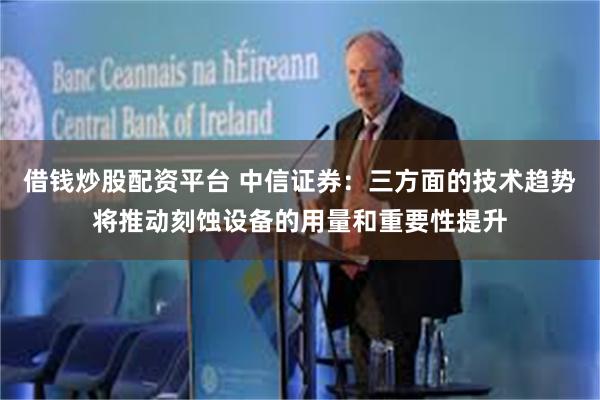 借钱炒股配资平台 中信证券：三方面的技术趋势将推动刻蚀设备的用量和重要性提升
