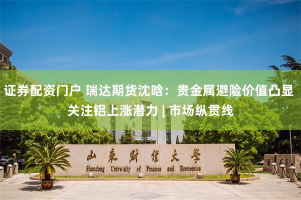 证券配资门户 瑞达期货沈晗:贵金属避险价值凸显 关注铝上涨潜力 | 市场纵贯线