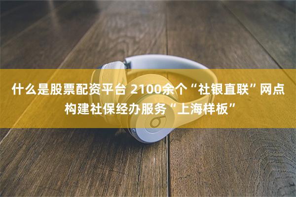 什么是股票配资平台 2100余个“社银直联”网点 构建社保经办服务“上海样板”