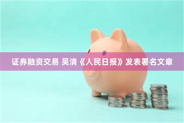 证券融资交易 吴清《人民日报》发表署名文章