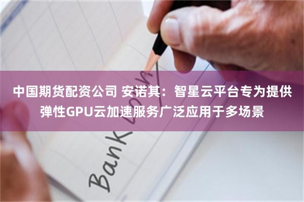 中国期货配资公司 安诺其：智星云平台专为提供弹性GPU云加速服务广泛应用于多场景