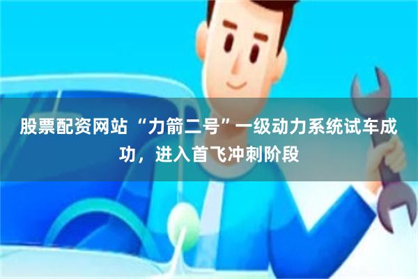 股票配资网站 “力箭二号”一级动力系统试车成功,进入首飞冲刺阶段
