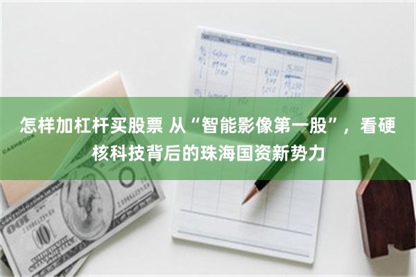 怎样加杠杆买股票 从“智能影像第一股”，看硬核科技背后的珠海国资新势力