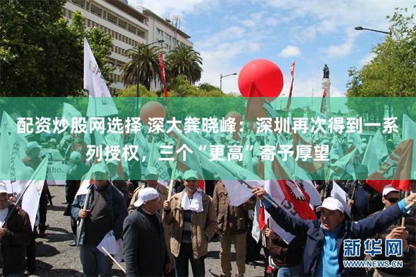 配资炒股网选择 深大龚晓峰：深圳再次得到一系列授权，三个“更高”寄予厚望