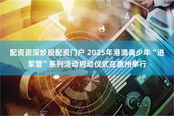 配资资深炒股配资门户 2025年港澳青少年“进军营”系列活动启动仪式在惠州举行