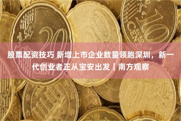 股票配资技巧 新增上市企业数量领跑深圳，新一代创业者正从宝安出发｜南方观察