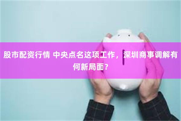 股市配资行情 中央点名这项工作,深圳商事调解有何新局面?