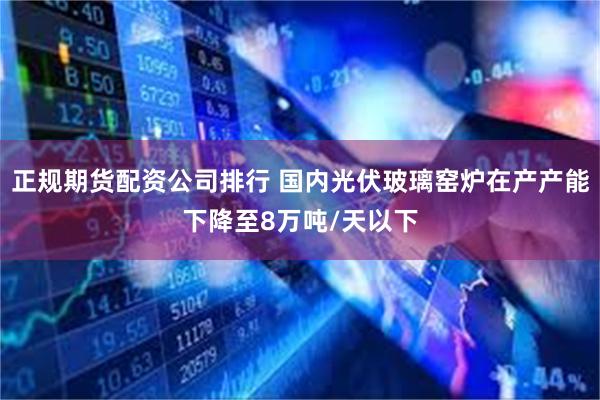 正规期货配资公司排行 国内光伏玻璃窑炉在产产能下降至8万吨/天以下